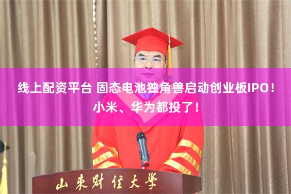 线上配资平台 固态电池独角兽启动创业板IPO！小米、华为都投了！