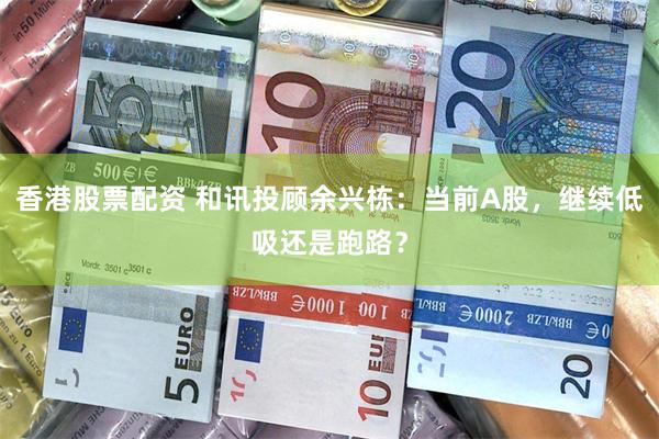 香港股票配资 和讯投顾余兴栋：当前A股，继续低吸还是跑路？
