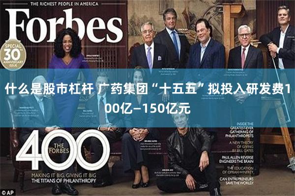 什么是股市杠杆 广药集团“十五五”拟投入研发费100亿—150亿元