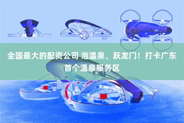 全国最大的配资公司 泡温泉、跃龙门！打卡广东首个温泉服务区