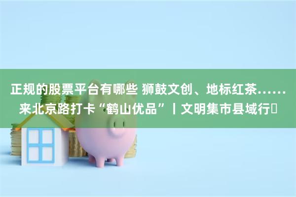 正规的股票平台有哪些 狮鼓文创、地标红茶……来北京路打卡“鹤山优品”丨文明集市县域行⑮