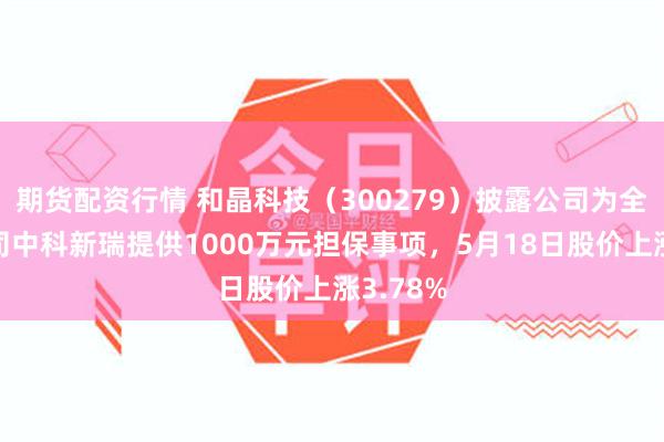 期货配资行情 和晶科技（300279）披露公司为全资子公司中科新瑞提供1000万元担保事项，5月18日股价上涨3.78%