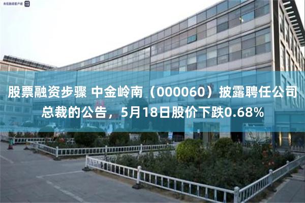 股票融资步骤 中金岭南（000060）披露聘任公司总裁的公告，5月18日股价下跌0.68%