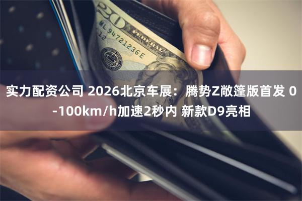 实力配资公司 2026北京车展：腾势Z敞篷版首发 0-100km/h加速2秒内 新款D9亮相