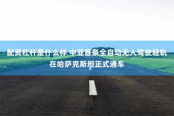配资杠杆是什么样 中亚首条全自动无人驾驶轻轨在哈萨克斯坦正式通车