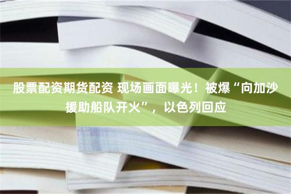 股票配资期货配资 现场画面曝光！被爆“向加沙援助船队开火”，以色列回应