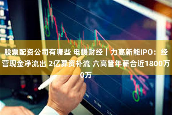 股票配资公司有哪些 电鳗财经｜力高新能IPO：经营现金净流出 2亿募资补流 六高管年薪合近1800万