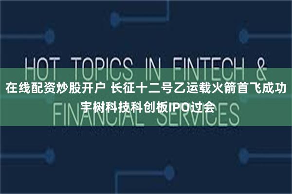 在线配资炒股开户 长征十二号乙运载火箭首飞成功 宇树科技科创板IPO过会