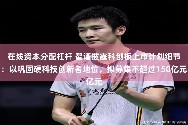 在线资本分配杠杆 智谱披露科创板上市计划细节：以巩固硬科技创新者地位，拟募集不超过150亿元