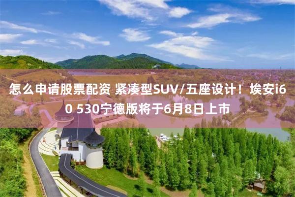 怎么申请股票配资 紧凑型SUV/五座设计！埃安i60 530宁德版将于6月8日上市