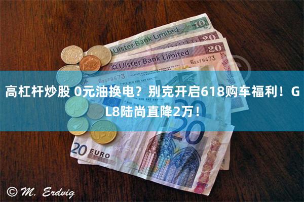 高杠杆炒股 0元油换电？别克开启618购车福利！GL8陆尚直降2万！