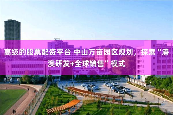 高级的股票配资平台 中山万亩园区规划,探索“港澳研发+全球销售”模式