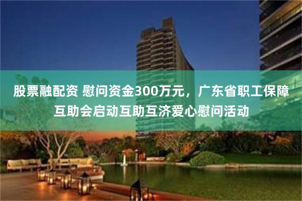 股票融配资 慰问资金300万元，广东省职工保障互助会启动互助互济爱心慰问活动