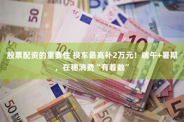 股票配资的重要性 换车最高补2万元！端午+暑期，在穗消费“有着数”