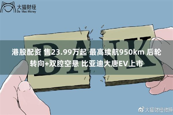 港股配资 售23.99万起 最高续航950km 后轮转向+双腔空悬 比亚迪大唐EV上市