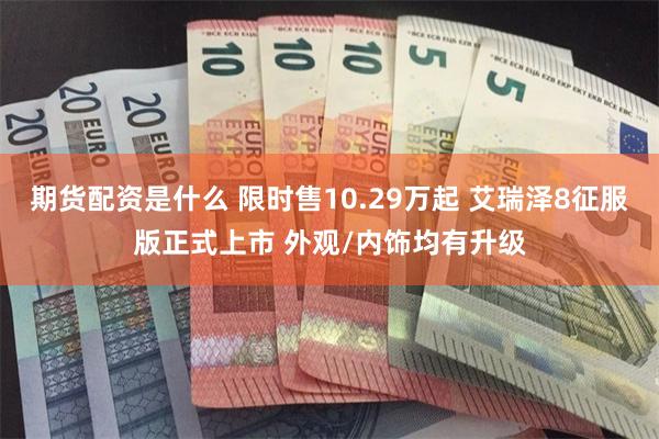 期货配资是什么 限时售10.29万起 艾瑞泽8征服版正式上市 外观/内饰均有升级
