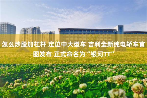 怎么炒股加杠杆 定位中大型车 吉利全新纯电轿车官图发布 正式命名为“银河TT”