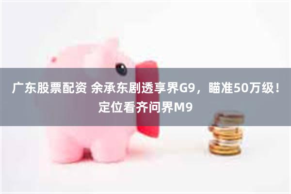 广东股票配资 余承东剧透享界G9，瞄准50万级！定位看齐问界M9