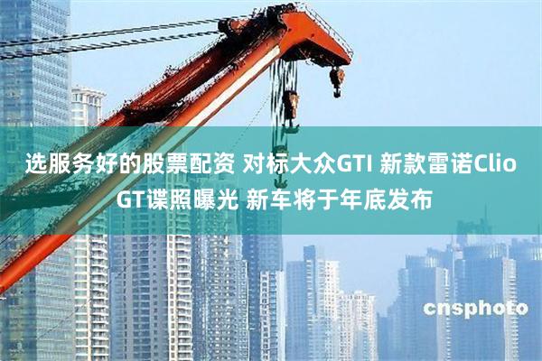 选服务好的股票配资 对标大众GTI 新款雷诺Clio GT谍照曝光 新车将于年底发布
