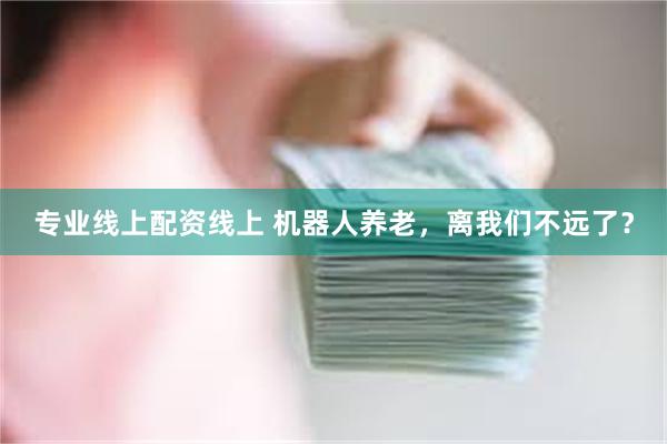 专业线上配资线上 机器人养老，离我们不远了？