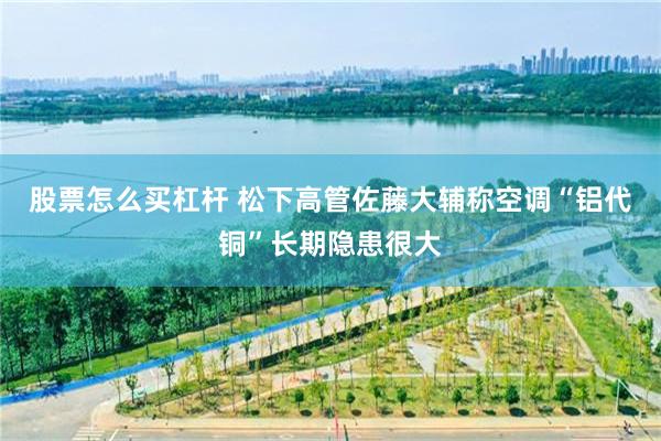 股票怎么买杠杆 松下高管佐藤大辅称空调“铝代铜”长期隐患很大