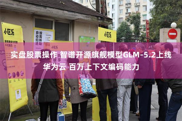 实盘股票操作 智谱开源旗舰模型GLM-5.2上线华为云 百万上下文编码能力