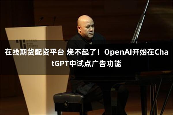 在线期货配资平台 烧不起了！OpenAI开始在ChatGPT中试点广告功能