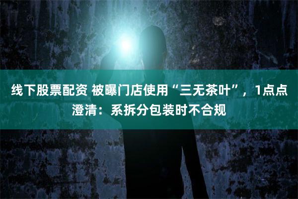 线下股票配资 被曝门店使用“三无茶叶”，1点点澄清：系拆分包装时不合规