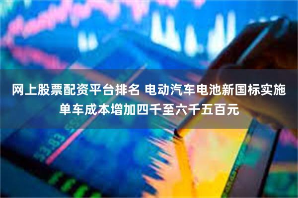 网上股票配资平台排名 电动汽车电池新国标实施单车成本增加四千至六千五百元