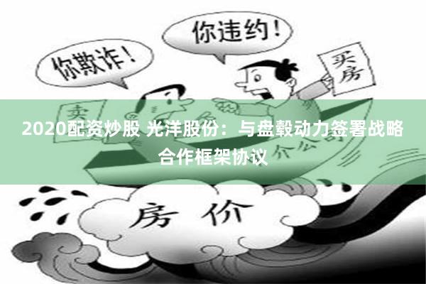 2020配资炒股 光洋股份：与盘毂动力签署战略合作框架协议