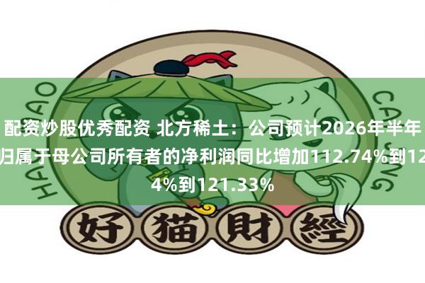 配资炒股优秀配资 北方稀土：公司预计2026年半年度实现归属于母公司所有者的净利润同比增加112.74%到121.33%