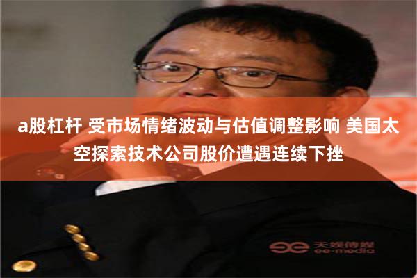 a股杠杆 受市场情绪波动与估值调整影响 美国太空探索技术公司股价遭遇连续下挫