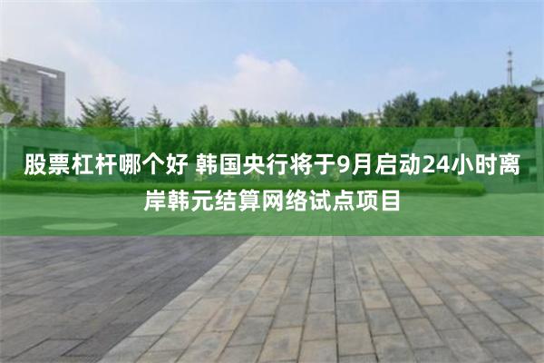 股票杠杆哪个好 韩国央行将于9月启动24小时离岸韩元结算网络试点项目