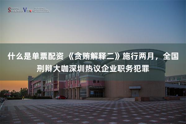 什么是单票配资 《贪贿解释二》施行两月，全国刑辩大咖深圳热议企业职务犯罪