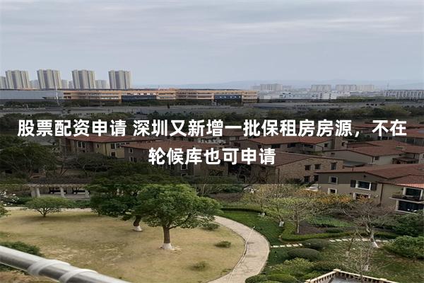 股票配资申请 深圳又新增一批保租房房源，不在轮候库也可申请