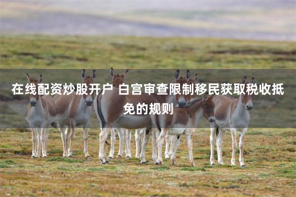 在线配资炒股开户 白宫审查限制移民获取税收抵免的规则