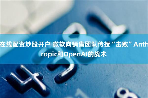 在线配资炒股开户 微软向销售团队传授“击败”Anthropic和OpenAI的战术