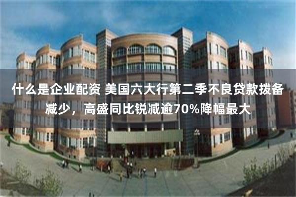 什么是企业配资 美国六大行第二季不良贷款拨备减少，高盛同比锐减逾70%降幅最大