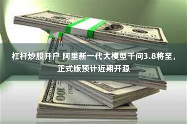 杠杆炒股开户 阿里新一代大模型千问3.8将至，正式版预计近期开源
