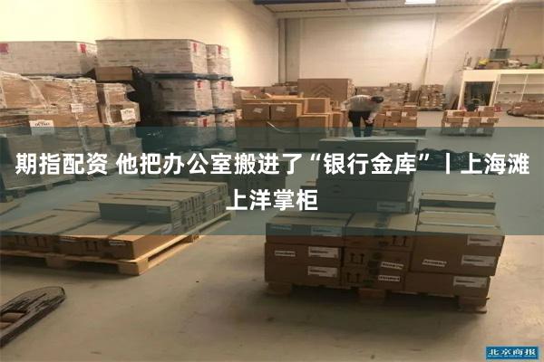 期指配资 他把办公室搬进了“银行金库”丨上海滩上洋掌柜