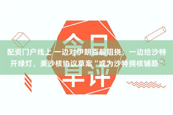配资门户线上 一边对伊朗百般阻挠，一边给沙特开绿灯，美沙核协议草案“或为沙特拥核铺路”