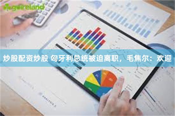 炒股配资炒股 匈牙利总统被迫离职，毛焦尔：欢迎