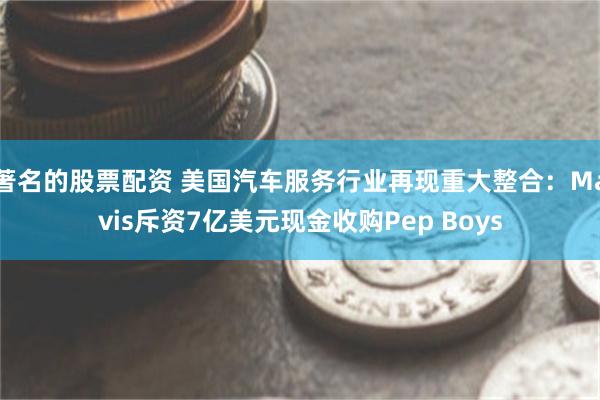 著名的股票配资 美国汽车服务行业再现重大整合：Mavis斥资7亿美元现金收购Pep Boys