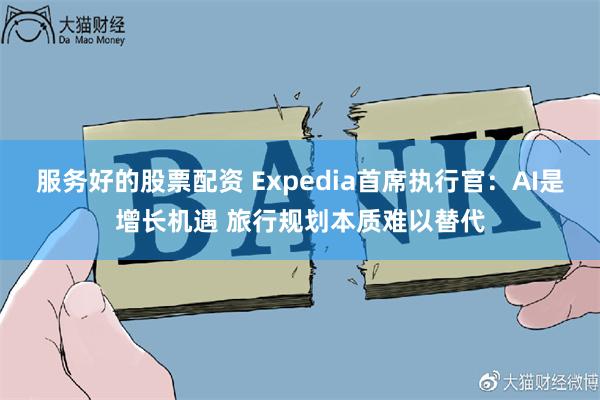 服务好的股票配资 Expedia首席执行官：AI是增长机遇 旅行规划本质难以替代