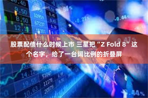 股票配债什么时候上市 三星把“Z Fold 8”这个名字，给了一台阔比例的折叠屏