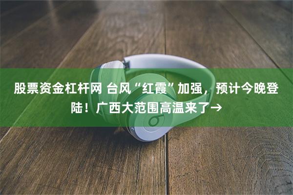 股票资金杠杆网 台风“红霞”加强，预计今晚登陆！广西大范围高温来了→