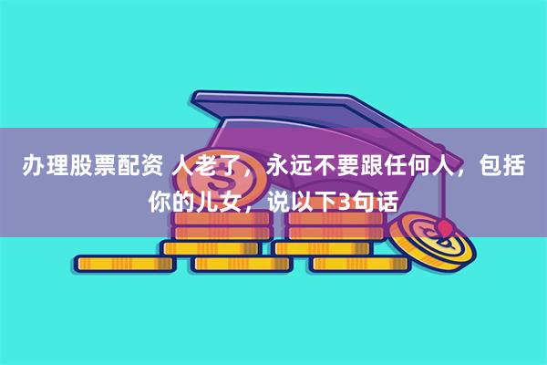 办理股票配资 人老了，永远不要跟任何人，包括你的儿女，说以下3句话