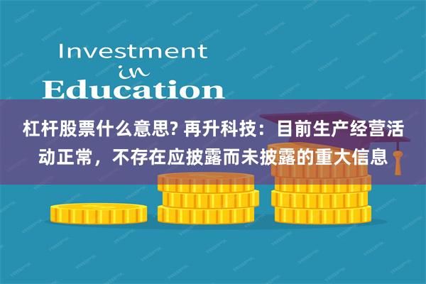 杠杆股票什么意思? 再升科技：目前生产经营活动正常，不存在应披露而未披露的重大信息