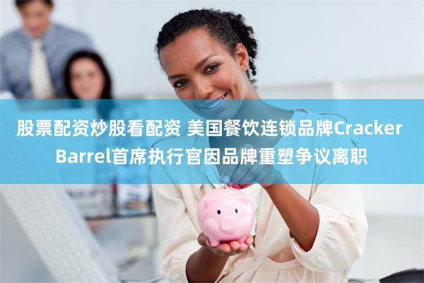 股票配资炒股看配资 美国餐饮连锁品牌Cracker Barrel首席执行官因品牌重塑争议离职