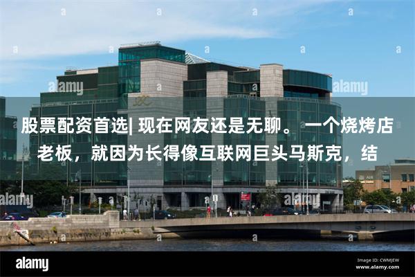 股票配资首选| 现在网友还是无聊。 一个烧烤店老板，就因为长得像互联网巨头马斯克，结